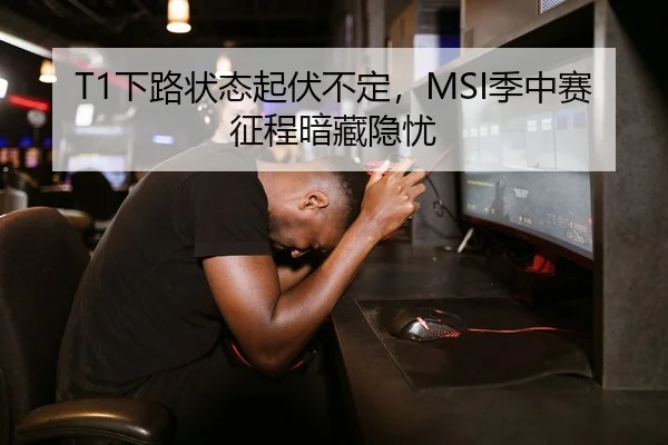 T1下路状态起伏不定，MSI季中赛征程暗藏隐忧